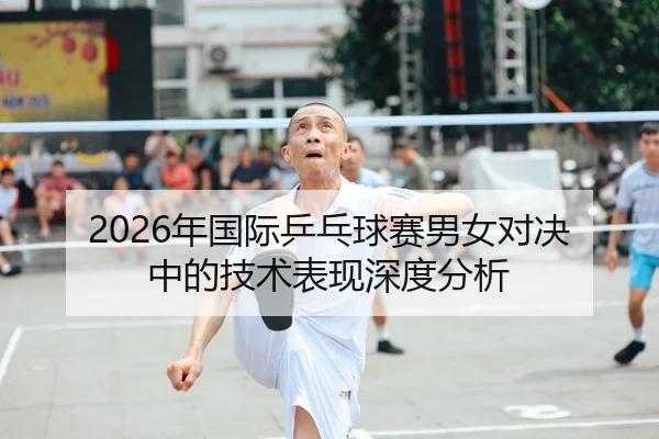 2026年国际乒乓球赛男女对决中的技术表现深度分析