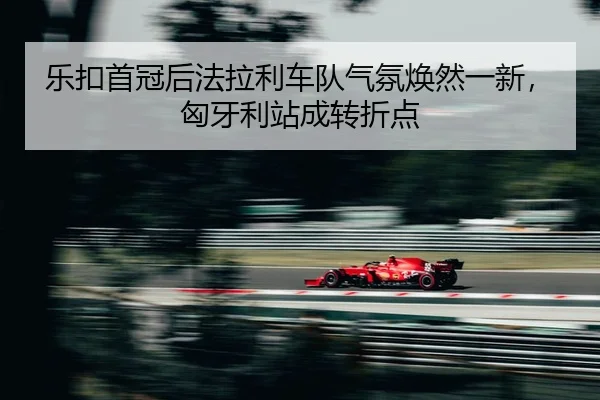 乐扣首冠后法拉利车队气氛焕然一新，匈牙利站成转折点