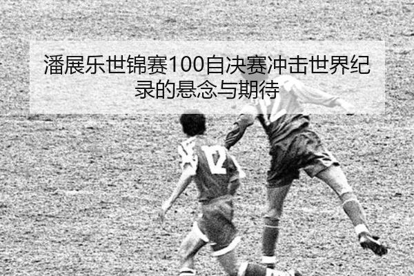 潘展乐世锦赛100自决赛冲击世界纪录的悬念与期待