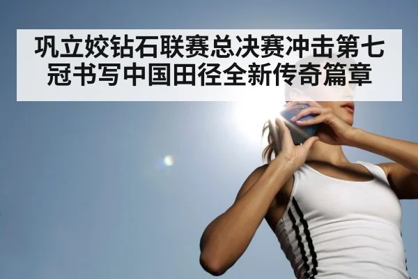 巩立姣钻石联赛总决赛冲击第七冠书写中国田径全新传奇篇章