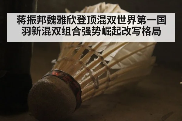 蒋振邦魏雅欣登顶混双世界第一国羽新混双组合强势崛起改写格局