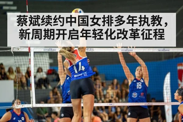 蔡斌续约中国女排多年执教，新周期开启年轻化改革征程